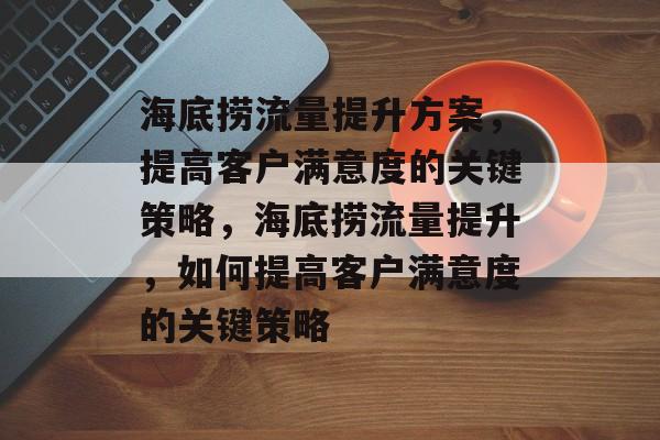 海底捞流量提升方案,提高客户满意度的关键策略,海底捞流量提升,如何提高客户满意度的关键策略 海底捞流量提升方案,提高客户满意度的关键策略,海底捞流量提升,如何提高客户满意度的关键策略