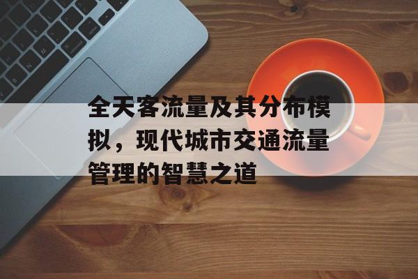 全天客流量及其分布模拟,现代城市交通流量管理的智慧之道 全天客流量及其分布模拟,现代城市交通流量管理的智慧之道