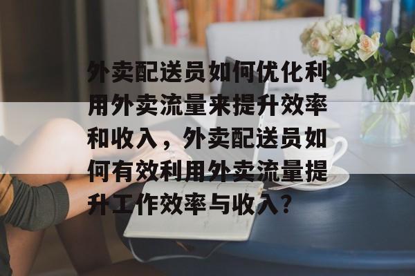 外卖配送员如何优化利用外卖流量来提升效率和收入,外卖配送员如何有效利用外卖流量提升工作效率与收入? 外卖配送员如何优化利用外卖流量来提升效率和收入,外卖配送员如何有效利用外卖流量提升工作效率与收入?