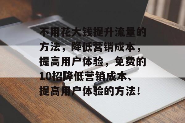 不用花大钱提升流量的方法,降低营销成本,提高用户体验,免费的10招降低营销成本、提高用户体验的方法! 不用花大钱提升流量的方法,降低营销成本,提高用户体验,免费的10招降低营销成本、提高用户体验的方法!