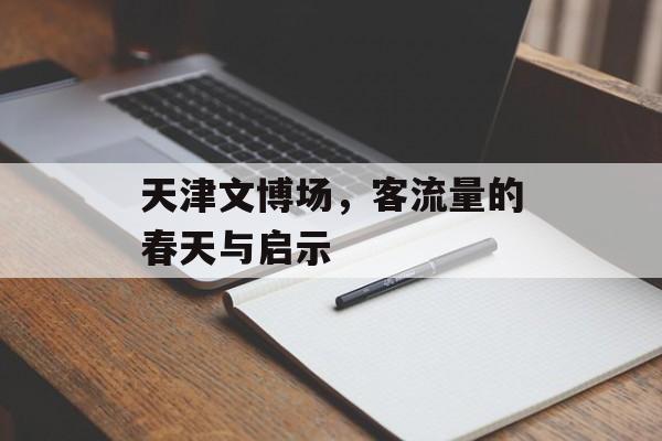 天津文博场,客流量的春天与启示 天津文博场,客流量的春天与启示
