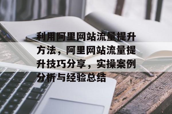 利用阿里网站流量提升方法,阿里网站流量提升技巧分享,实操案例分析与经验总结 利用阿里网站流量提升方法,阿里网站流量提升技巧分享,实操案例分析与经验总结