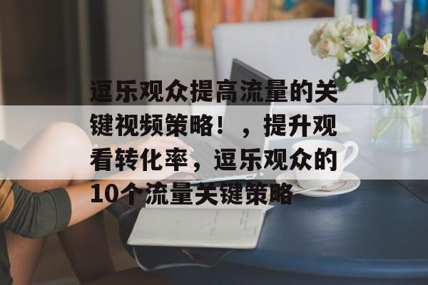 逗乐观众提高流量的关键视频策略!,提升观看转化率,逗乐观众的10个流量关键策略 逗乐观众提高流量的关键视频策略!,提升观看转化率,逗乐观众的10个流量关键策略