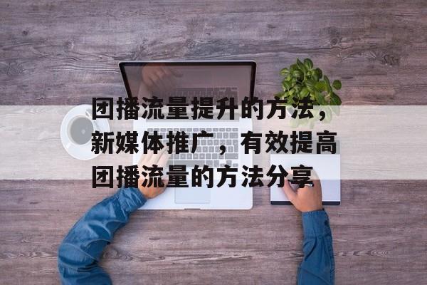 团播流量提升的方法,新媒体推广,有效提高团播流量的方法分享 团播流量提升的方法,新媒体推广,有效提高团播流量的方法分享