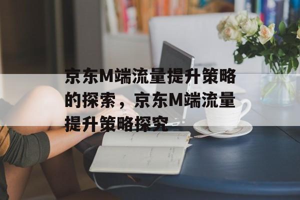 京东M端流量提升策略的探索,京东M端流量提升策略探究 京东M端流量提升策略的探索,京东M端流量提升策略探究