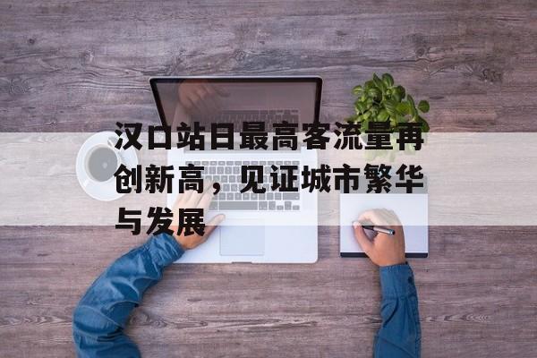 汉口站日最高客流量再创新高,见证城市繁华与发展 汉口站日最高客流量再创新高,见证城市繁华与发展