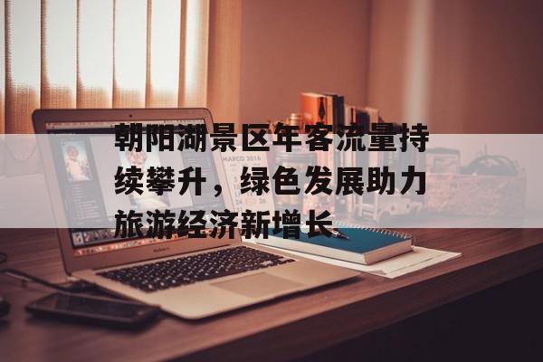 朝阳湖景区年客流量持续攀升,绿色发展助力旅游经济新增长 朝阳湖景区年客流量持续攀升,绿色发展助力旅游经济新增长