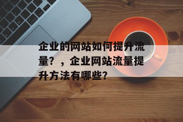 企业的网站如何提升流量?,企业网站流量提升方法有哪些? 企业的网站如何提升流量?,企业网站流量提升方法有哪些?