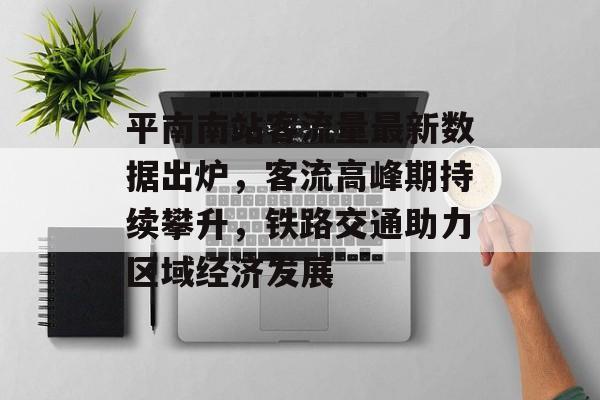 平南南站客流量最新数据出炉，客流高峰期持续攀升，铁路交通助力区域经济发展