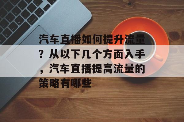 汽车直播如何提升流量?从以下几个方面入手,汽车直播提高流量的策略有哪些 汽车直播如何提升流量?从以下几个方面入手,汽车直播提高流量的策略有哪些