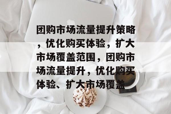 团购市场流量提升策略,优化购买体验,扩大市场覆盖范围,团购市场流量提升,优化购买体验、扩大市场覆盖 团购市场流量提升策略,优化购买体验,扩大市场覆盖范围,团购市场流量提升,优化购买体验、扩大市场覆盖