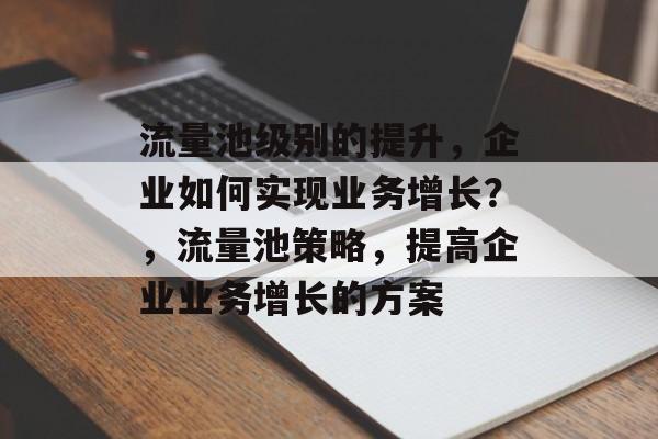 流量池级别的提升,企业如何实现业务增长?,流量池策略,提高企业业务增长的方案 流量池级别的提升,企业如何实现业务增长?,流量池策略,提高企业业务增长的方案