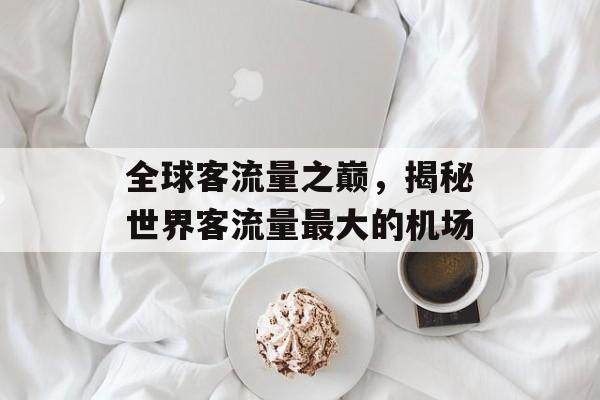 全球客流量之巅,揭秘世界客流量最大的机场 全球客流量之巅,揭秘世界客流量最大的机场
