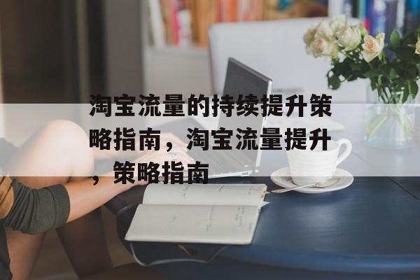 淘宝流量的持续提升策略指南,淘宝流量提升,策略指南 淘宝流量的持续提升策略指南,淘宝流量提升,策略指南