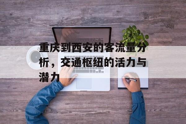 重庆到西安的客流量分析,交通枢纽的活力与潜力 重庆到西安的客流量分析,交通枢纽的活力与潜力