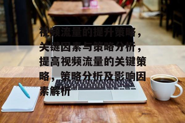 视频流量的提升策略,关键因素与策略分析,提高视频流量的关键策略,策略分析及影响因素解析 视频流量的提升策略,关键因素与策略分析,提高视频流量的关键策略,策略分析及影响因素解析