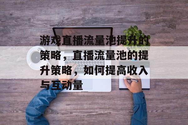 游戏直播流量池提升的策略,直播流量池的提升策略,如何提高收入与互动量 游戏直播流量池提升的策略,直播流量池的提升策略,如何提高收入与互动量