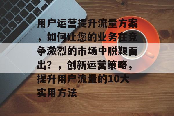 用户运营提升流量方案,如何让您的业务在竞争激烈的市场中脱颖而出?,创新运营策略,提升用户流量的10大实用方法 用户运营提升流量方案,如何让您的业务在竞争激烈的市场中脱颖而出?,创新运营策略,提升用户流量的10大实用方法
