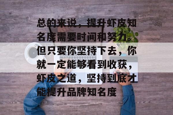 总的来说,提升虾皮知名度需要时间和努力。但只要你坚持下去,你就一定能够看到收获,虾皮之道,坚持到底才能提升品牌知名度 总的来说,提升虾皮知名度需要时间和努力。但只要你坚持下去,你就一定能够看到收获,虾皮之道,坚持到底才能提升品牌知名度