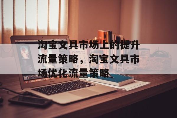 淘宝文具市场上的提升流量策略,淘宝文具市场优化流量策略 淘宝文具市场上的提升流量策略,淘宝文具市场优化流量策略