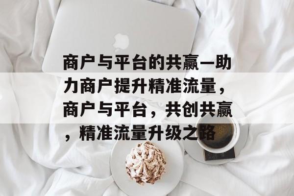 商户与平台的共赢—助力商户提升精准流量,商户与平台,共创共赢,精准流量升级之路 商户与平台的共赢—助力商户提升精准流量,商户与平台,共创共赢,精准流量升级之路