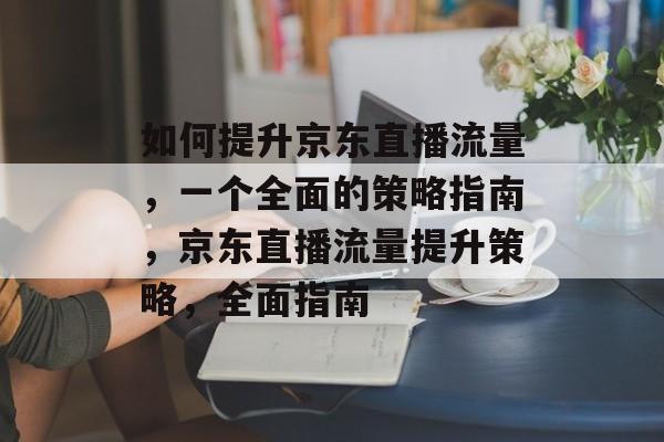 如何提升京东直播流量,一个全面的策略指南,京东直播流量提升策略,全面指南 如何提升京东直播流量,一个全面的策略指南,京东直播流量提升策略,全面指南