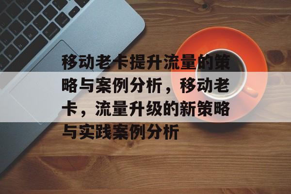 移动老卡提升流量的策略与案例分析,移动老卡,流量升级的新策略与实践案例分析 移动老卡提升流量的策略与案例分析,移动老卡,流量升级的新策略与实践案例分析
