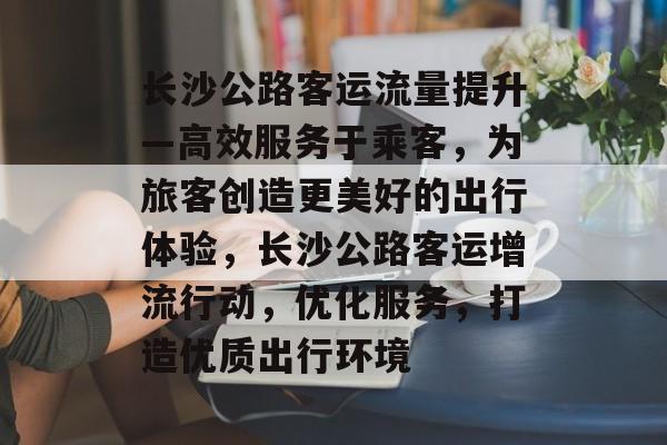 长沙公路客运流量提升—高效服务于乘客,为旅客创造更美好的出行体验,长沙公路客运增流行动,优化服务,打造优质出行环境 长沙公路客运流量提升—高效服务于乘客,为旅客创造更美好的出行体验,长沙公路客运增流行动,优化服务,打造优质出行环境