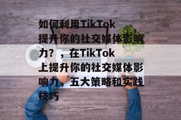 如何利用TikTok提升你的社交媒体影响力?,在TikTok上提升你的社交媒体影响力,五大策略和实践技巧 如何利用TikTok提升你的社交媒体影响力?,在TikTok上提升你的社交媒体影响力,五大策略和实践技巧