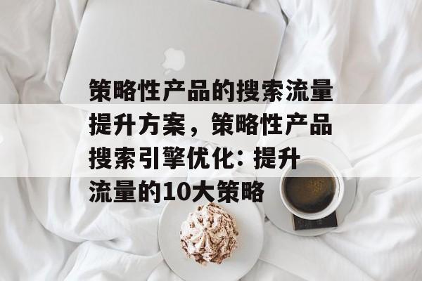 策略性产品的搜索流量提升方案,策略性产品搜索引擎优化: 提升流量的10大策略 策略性产品的搜索流量提升方案,策略性产品搜索引擎优化: 提升流量的10大策略