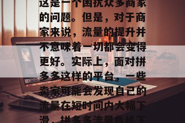 拼多多流量如何提升?这是一个困扰众多商家的问题。但是,对于商家来说,流量的提升并不意味着一切都会变得更好。实际上,面对拼多多这样的平台,一些卖家可能会发现自己的流量在短时间内大幅下滑,拼多多流量危机下,如何提升流量? 拼多多流量如何提升?这是一个困扰众多商家的问题。但是,对于商家来说,流量的提升并不意味着一切都会变得更好。实际上,面对拼多多这样的平台,一些卖家可能会发现自己的流量在短时间内大幅下滑,拼多多流量危机下,如何提升流量?