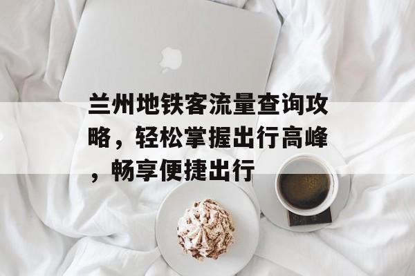 兰州地铁客流量查询攻略,轻松掌握出行高峰,畅享便捷出行 兰州地铁客流量查询攻略,轻松掌握出行高峰,畅享便捷出行