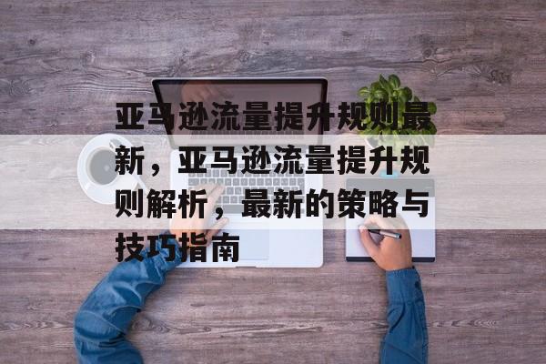 亚马逊流量提升规则最新,亚马逊流量提升规则解析,最新的策略与技巧指南 亚马逊流量提升规则最新,亚马逊流量提升规则解析,最新的策略与技巧指南