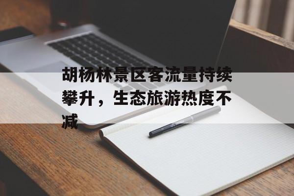 胡杨林景区客流量持续攀升,生态旅游热度不减 胡杨林景区客流量持续攀升,生态旅游热度不减