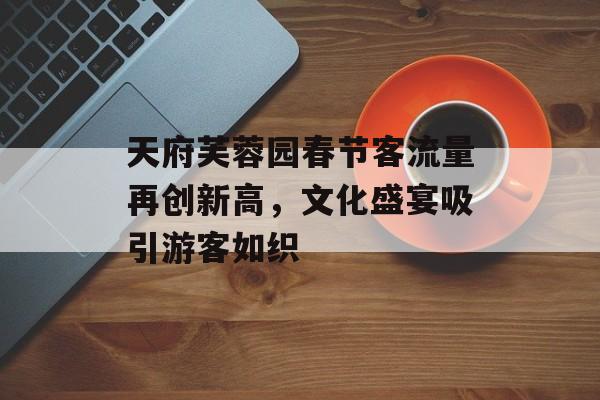 天府芙蓉园春节客流量再创新高,文化盛宴吸引游客如织 天府芙蓉园春节客流量再创新高,文化盛宴吸引游客如织