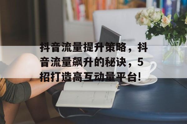 抖音流量提升策略,抖音流量飙升的秘诀,5招打造高互动量平台! 抖音流量提升策略,抖音流量飙升的秘诀,5招打造高互动量平台!