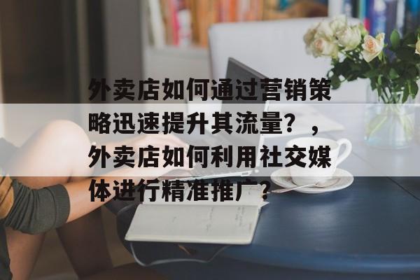 外卖店如何通过营销策略迅速提升其流量？，外卖店如何利用社交媒体进行精准推广？