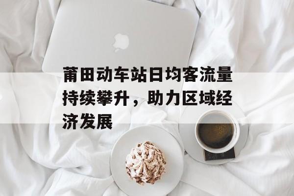 莆田动车站日均客流量持续攀升,助力区域经济发展 莆田动车站日均客流量持续攀升,助力区域经济发展