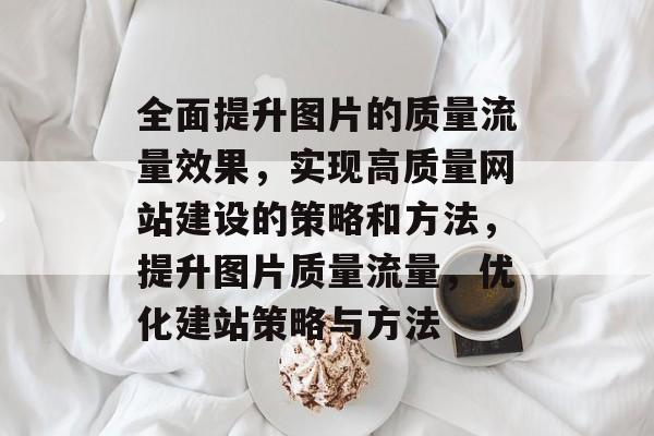 全面提升图片的质量流量效果,实现高质量网站建设的策略和方法,提升图片质量流量,优化建站策略与方法 全面提升图片的质量流量效果,实现高质量网站建设的策略和方法,提升图片质量流量,优化建站策略与方法