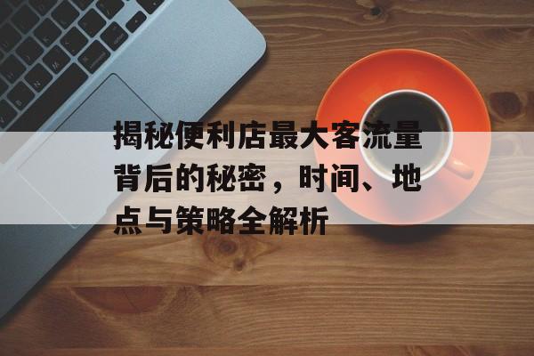 揭秘便利店最大客流量背后的秘密，时间、地点与策略全解析