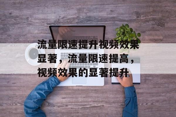 流量限速提升视频效果显著,流量限速提高,视频效果的显著提升 流量限速提升视频效果显著,流量限速提高,视频效果的显著提升