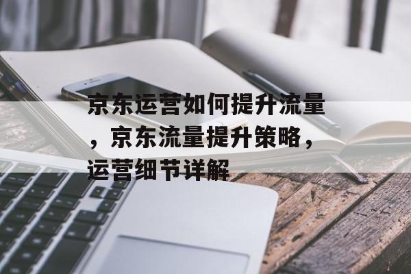 京东运营如何提升流量,京东流量提升策略,运营细节详解 京东运营如何提升流量,京东流量提升策略,运营细节详解