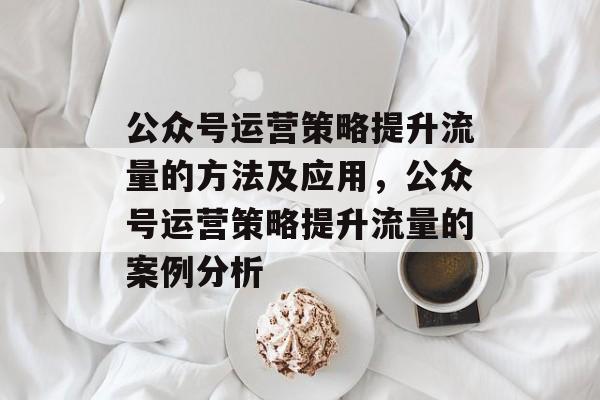 公众号运营策略提升流量的方法及应用,公众号运营策略提升流量的案例分析 公众号运营策略提升流量的方法及应用,公众号运营策略提升流量的案例分析