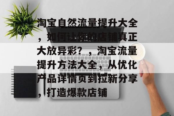 淘宝自然流量提升大全,如何让你的店铺真正大放异彩?,淘宝流量提升方法大全,从优化产品详情页到拉新分享,打造爆款店铺 淘宝自然流量提升大全,如何让你的店铺真正大放异彩?,淘宝流量提升方法大全,从优化产品详情页到拉新分享,打造爆款店铺