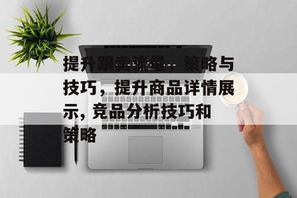 提升跟卖流量,策略与技巧,提升商品详情展示, 竞品分析技巧和策略 提升跟卖流量,策略与技巧,提升商品详情展示, 竞品分析技巧和策略