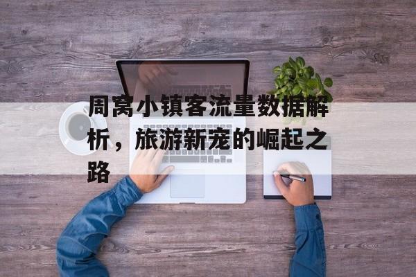 周窝小镇客流量数据解析,旅游新宠的崛起之路 周窝小镇客流量数据解析,旅游新宠的崛起之路