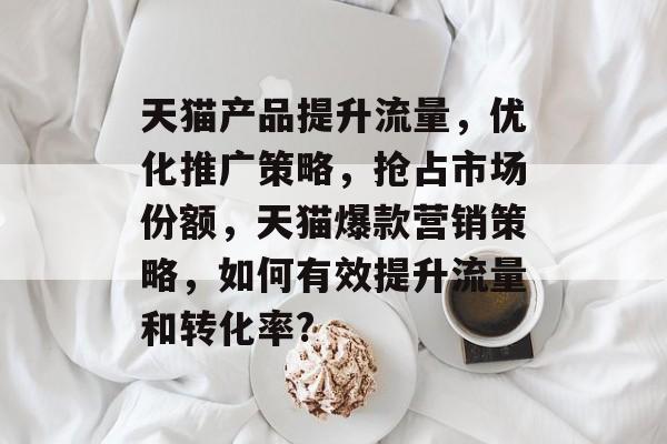 天猫产品提升流量,优化推广策略,抢占市场份额,天猫爆款营销策略,如何有效提升流量和转化率? 天猫产品提升流量,优化推广策略,抢占市场份额,天猫爆款营销策略,如何有效提升流量和转化率?