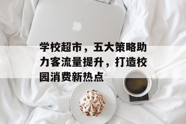学校超市,五大策略助力客流量提升,打造校园消费新热点 学校超市,五大策略助力客流量提升,打造校园消费新热点