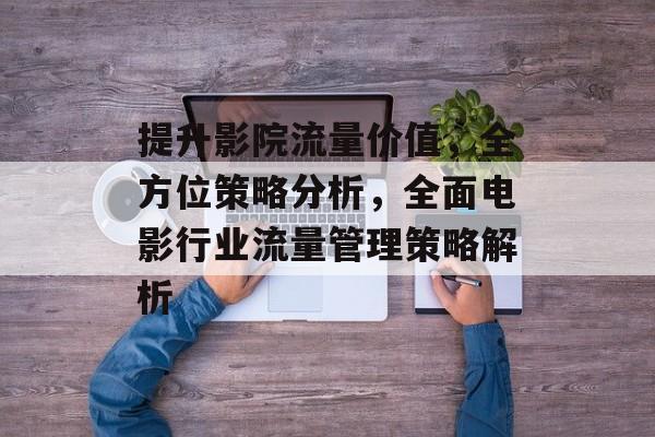 提升影院流量价值,全方位策略分析,全面电影行业流量管理策略解析 提升影院流量价值,全方位策略分析,全面电影行业流量管理策略解析