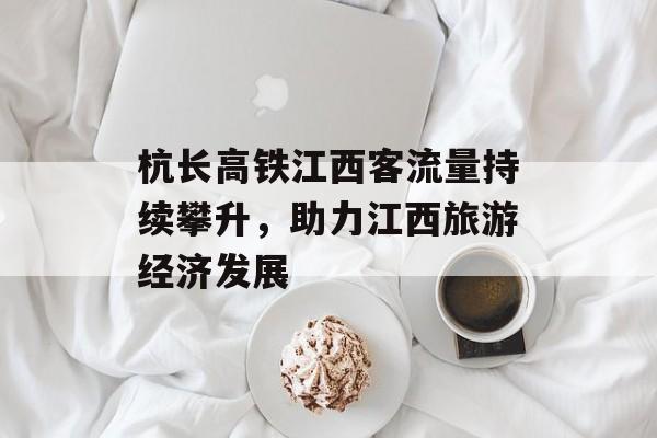 杭长高铁江西客流量持续攀升,助力江西旅游经济发展 杭长高铁江西客流量持续攀升,助力江西旅游经济发展